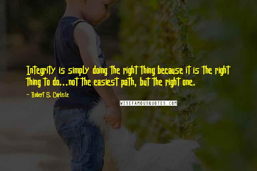 Robert S. Carlisle Quotes: Integrity is simply doing the right thing because it is the right thing to do...not the easiest path, but the right one.