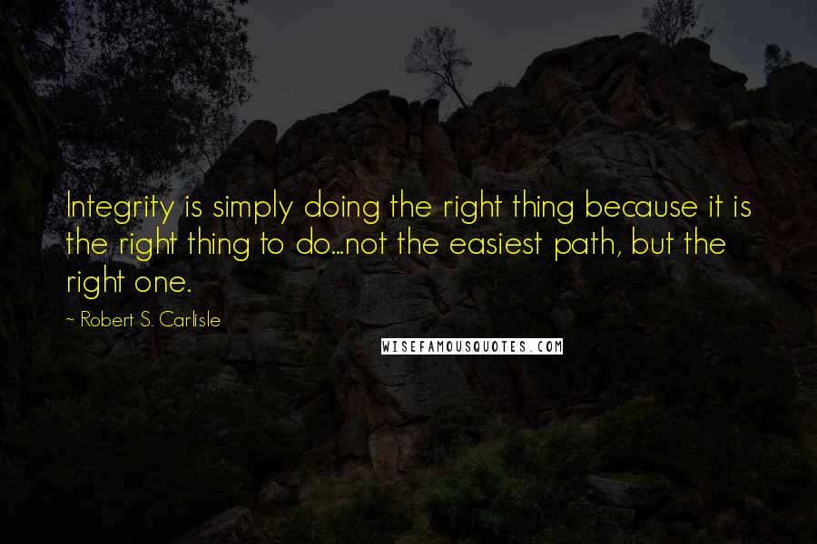 Robert S. Carlisle Quotes: Integrity is simply doing the right thing because it is the right thing to do...not the easiest path, but the right one.