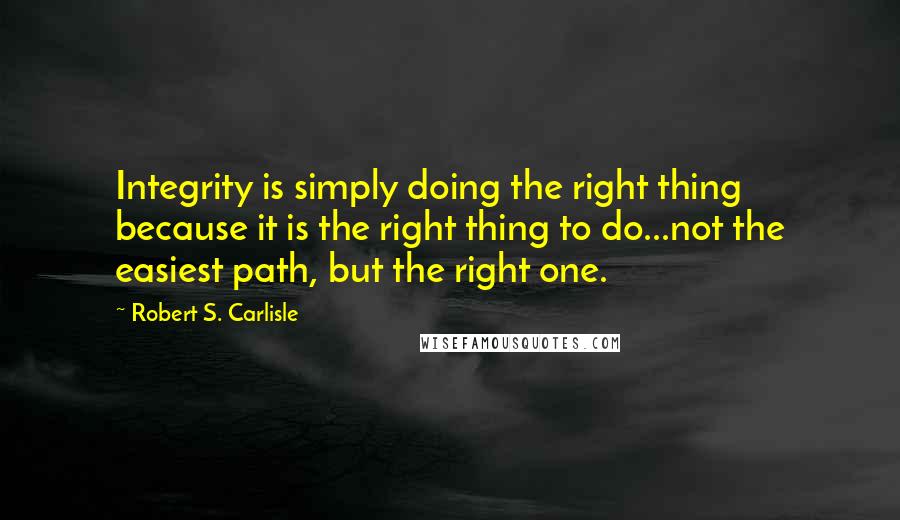 Robert S. Carlisle Quotes: Integrity is simply doing the right thing because it is the right thing to do...not the easiest path, but the right one.