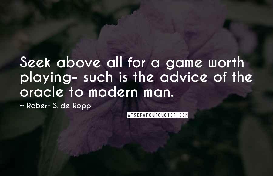 Robert S. De Ropp Quotes: Seek above all for a game worth playing- such is the advice of the oracle to modern man.