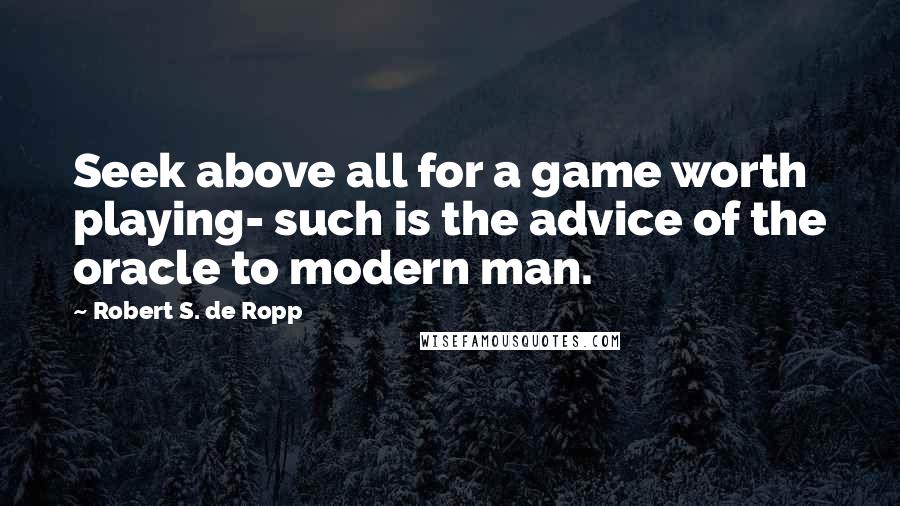 Robert S. De Ropp Quotes: Seek above all for a game worth playing- such is the advice of the oracle to modern man.