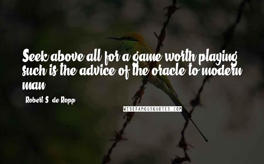 Robert S. De Ropp Quotes: Seek above all for a game worth playing- such is the advice of the oracle to modern man.