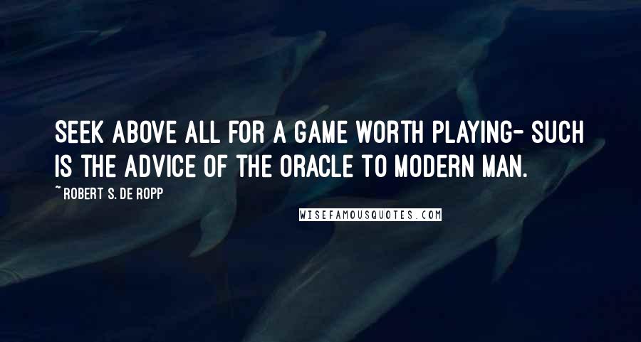 Robert S. De Ropp Quotes: Seek above all for a game worth playing- such is the advice of the oracle to modern man.