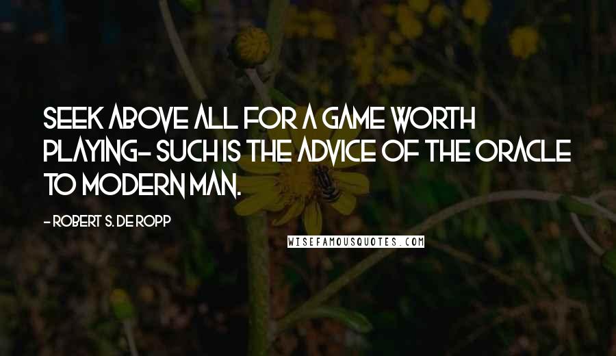 Robert S. De Ropp Quotes: Seek above all for a game worth playing- such is the advice of the oracle to modern man.