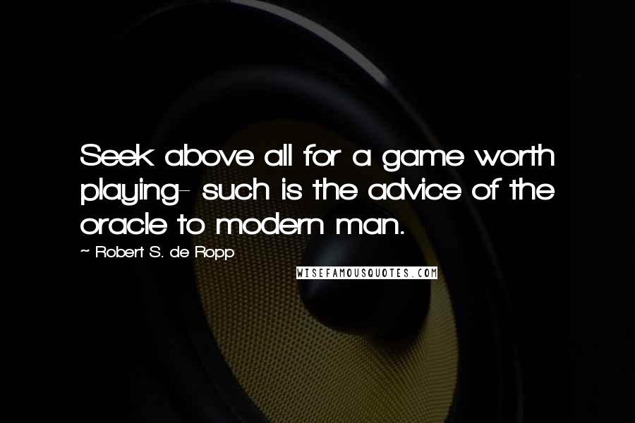 Robert S. De Ropp Quotes: Seek above all for a game worth playing- such is the advice of the oracle to modern man.