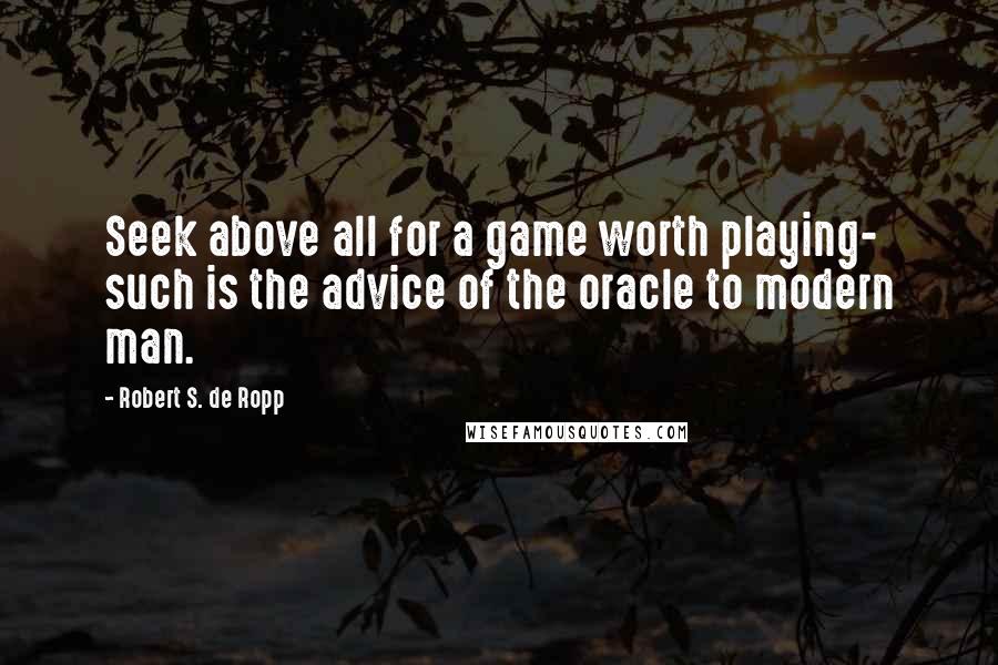 Robert S. De Ropp Quotes: Seek above all for a game worth playing- such is the advice of the oracle to modern man.