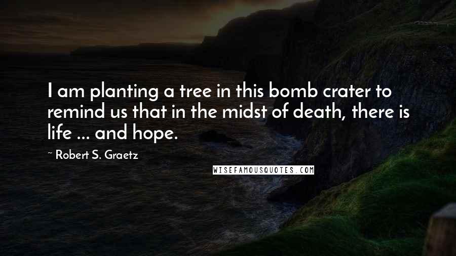 Robert S. Graetz Quotes: I am planting a tree in this bomb crater to remind us that in the midst of death, there is life ... and hope.