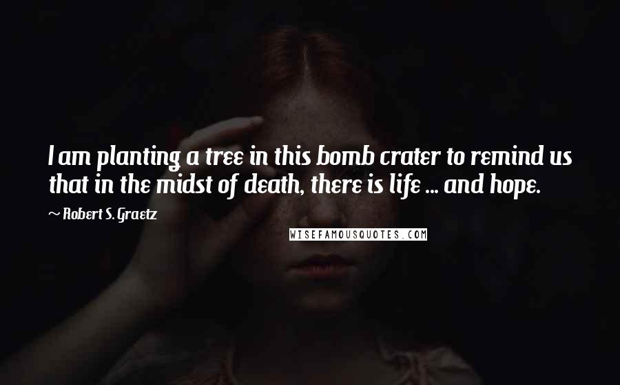 Robert S. Graetz Quotes: I am planting a tree in this bomb crater to remind us that in the midst of death, there is life ... and hope.