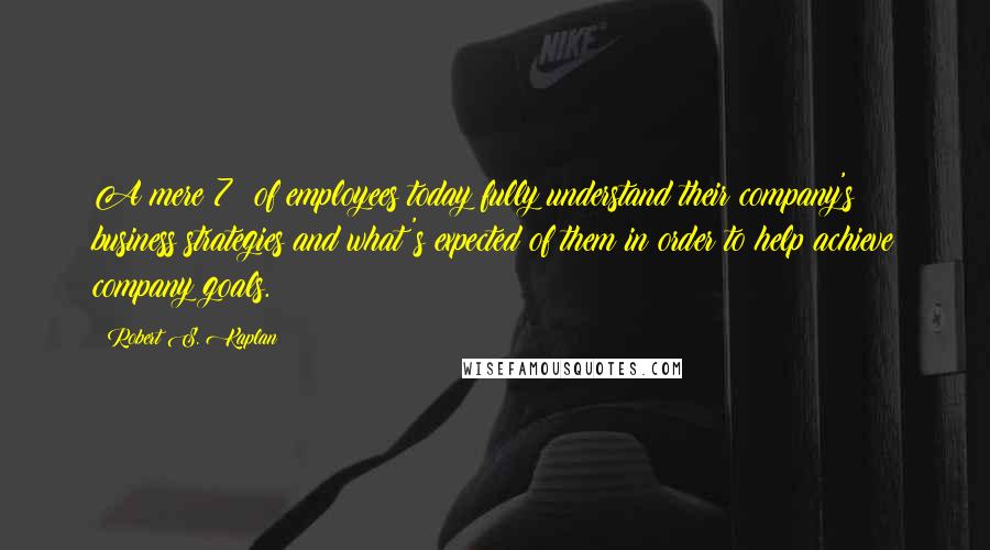 Robert S. Kaplan Quotes: A mere 7% of employees today fully understand their company's business strategies and what's expected of them in order to help achieve company goals.