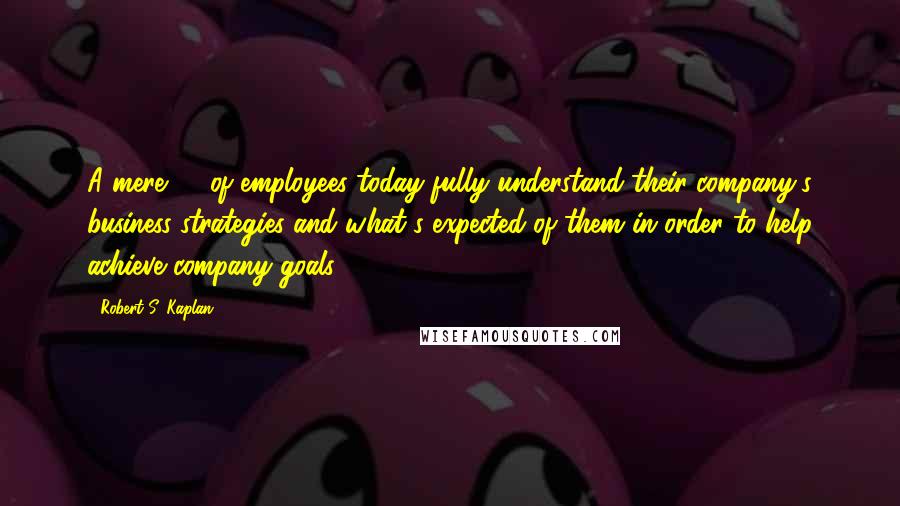 Robert S. Kaplan Quotes: A mere 7% of employees today fully understand their company's business strategies and what's expected of them in order to help achieve company goals.