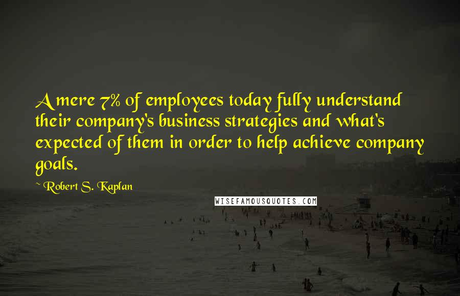 Robert S. Kaplan Quotes: A mere 7% of employees today fully understand their company's business strategies and what's expected of them in order to help achieve company goals.