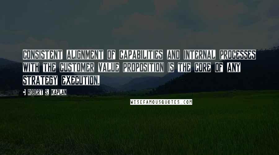 Robert S. Kaplan Quotes: Consistent alignment of capabilities and internal processes with the customer value proposition is the core of any strategy execution.