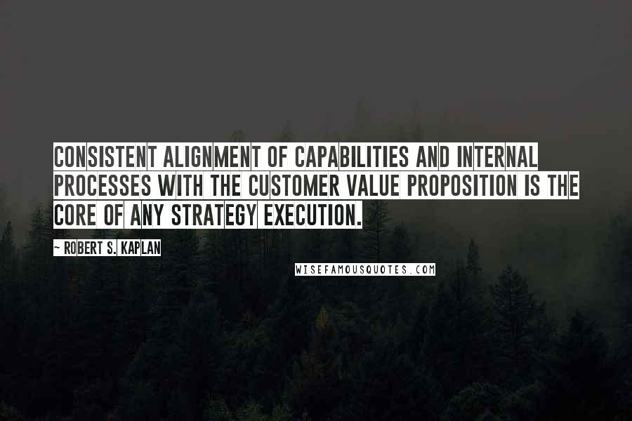 Robert S. Kaplan Quotes: Consistent alignment of capabilities and internal processes with the customer value proposition is the core of any strategy execution.