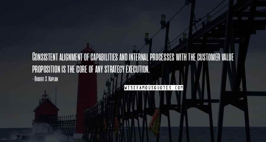 Robert S. Kaplan Quotes: Consistent alignment of capabilities and internal processes with the customer value proposition is the core of any strategy execution.