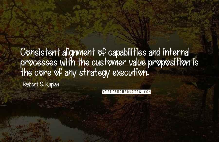 Robert S. Kaplan Quotes: Consistent alignment of capabilities and internal processes with the customer value proposition is the core of any strategy execution.