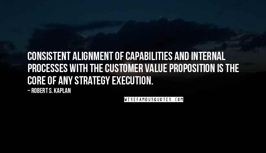 Robert S. Kaplan Quotes: Consistent alignment of capabilities and internal processes with the customer value proposition is the core of any strategy execution.