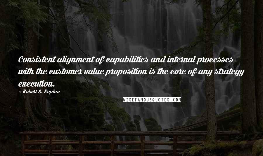 Robert S. Kaplan Quotes: Consistent alignment of capabilities and internal processes with the customer value proposition is the core of any strategy execution.