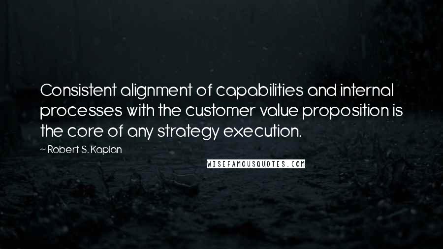 Robert S. Kaplan Quotes: Consistent alignment of capabilities and internal processes with the customer value proposition is the core of any strategy execution.