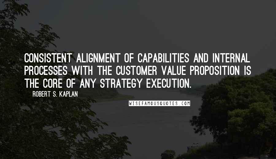 Robert S. Kaplan Quotes: Consistent alignment of capabilities and internal processes with the customer value proposition is the core of any strategy execution.