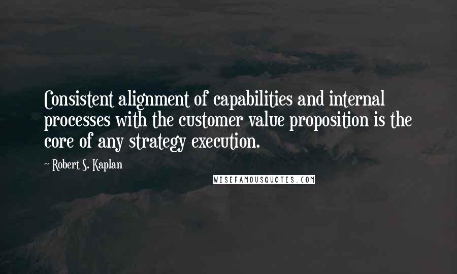 Robert S. Kaplan Quotes: Consistent alignment of capabilities and internal processes with the customer value proposition is the core of any strategy execution.