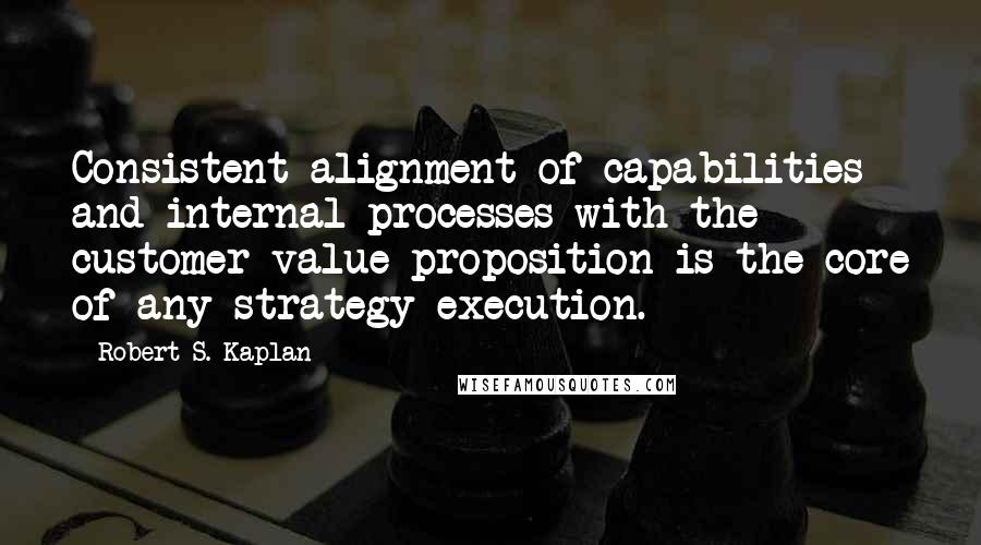 Robert S. Kaplan Quotes: Consistent alignment of capabilities and internal processes with the customer value proposition is the core of any strategy execution.