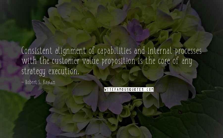 Robert S. Kaplan Quotes: Consistent alignment of capabilities and internal processes with the customer value proposition is the core of any strategy execution.