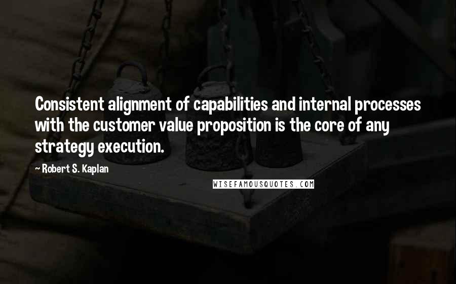 Robert S. Kaplan Quotes: Consistent alignment of capabilities and internal processes with the customer value proposition is the core of any strategy execution.