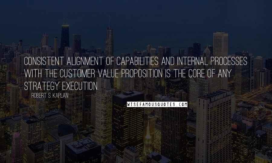 Robert S. Kaplan Quotes: Consistent alignment of capabilities and internal processes with the customer value proposition is the core of any strategy execution.