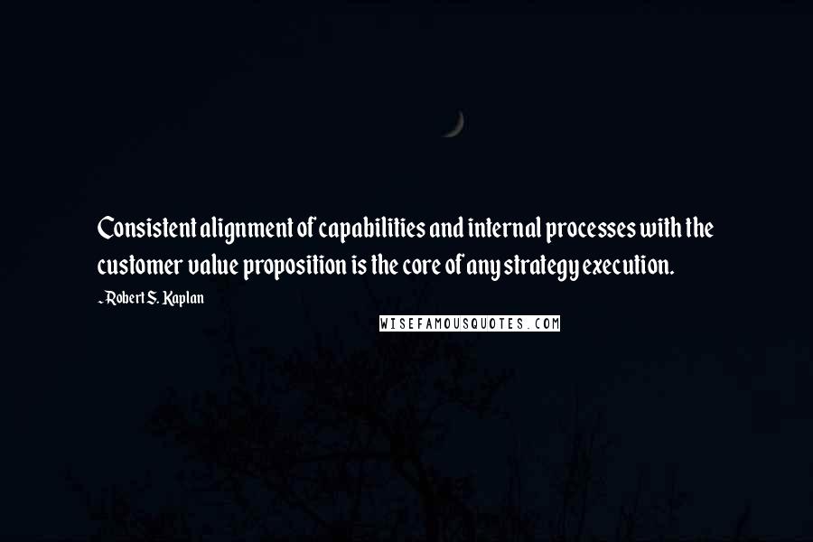 Robert S. Kaplan Quotes: Consistent alignment of capabilities and internal processes with the customer value proposition is the core of any strategy execution.