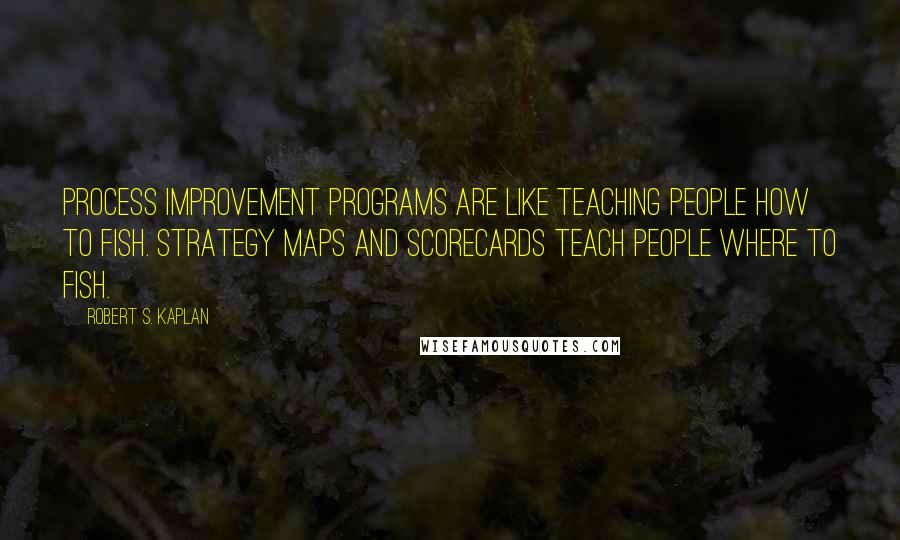 Robert S. Kaplan Quotes: Process improvement programs are like teaching people how to fish. Strategy maps and scorecards teach people where to fish.