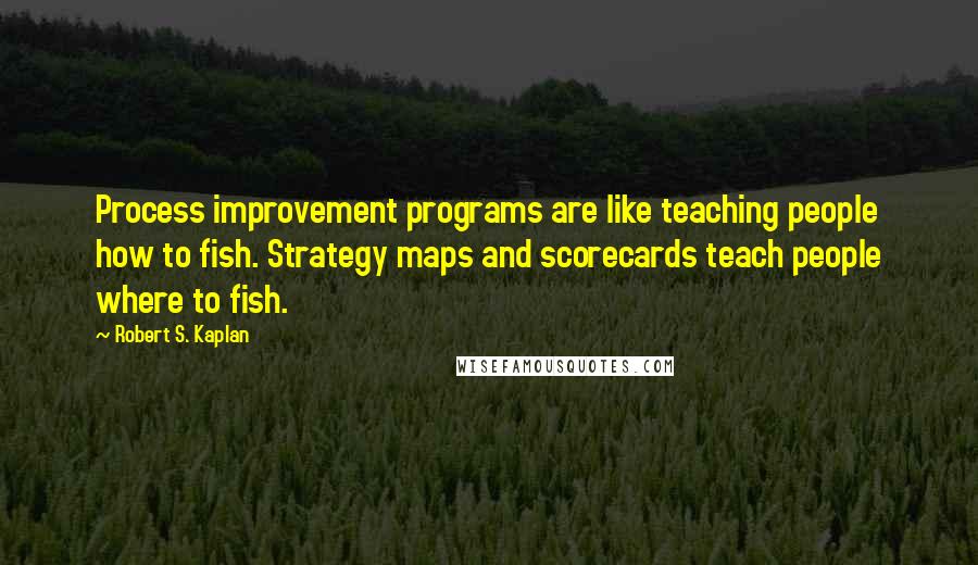 Robert S. Kaplan Quotes: Process improvement programs are like teaching people how to fish. Strategy maps and scorecards teach people where to fish.