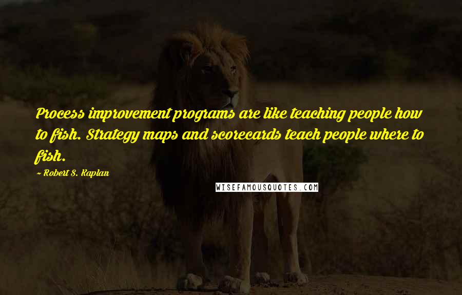 Robert S. Kaplan Quotes: Process improvement programs are like teaching people how to fish. Strategy maps and scorecards teach people where to fish.