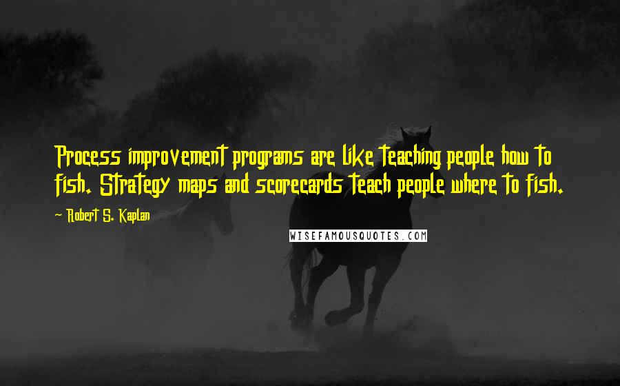 Robert S. Kaplan Quotes: Process improvement programs are like teaching people how to fish. Strategy maps and scorecards teach people where to fish.