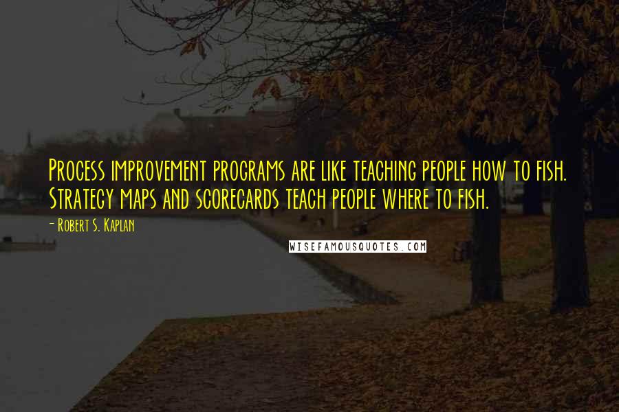 Robert S. Kaplan Quotes: Process improvement programs are like teaching people how to fish. Strategy maps and scorecards teach people where to fish.