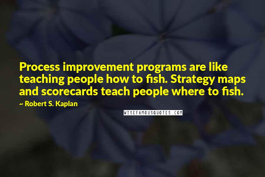 Robert S. Kaplan Quotes: Process improvement programs are like teaching people how to fish. Strategy maps and scorecards teach people where to fish.