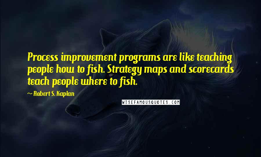 Robert S. Kaplan Quotes: Process improvement programs are like teaching people how to fish. Strategy maps and scorecards teach people where to fish.