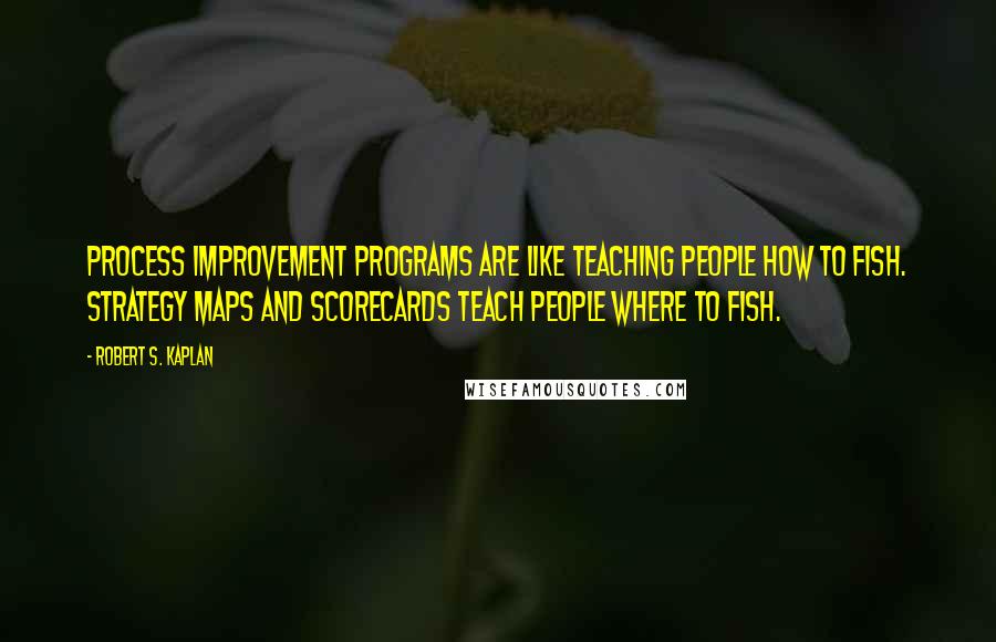 Robert S. Kaplan Quotes: Process improvement programs are like teaching people how to fish. Strategy maps and scorecards teach people where to fish.