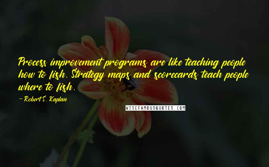 Robert S. Kaplan Quotes: Process improvement programs are like teaching people how to fish. Strategy maps and scorecards teach people where to fish.