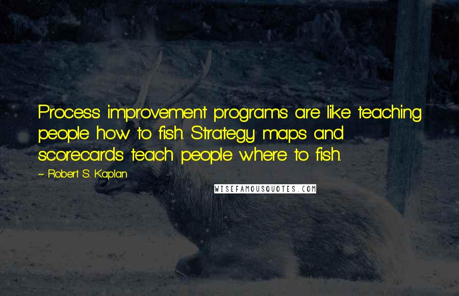 Robert S. Kaplan Quotes: Process improvement programs are like teaching people how to fish. Strategy maps and scorecards teach people where to fish.