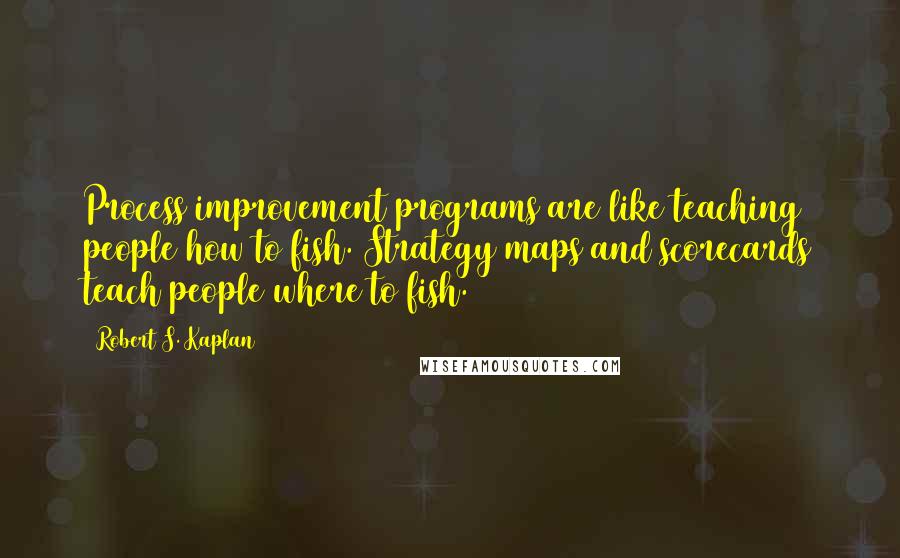 Robert S. Kaplan Quotes: Process improvement programs are like teaching people how to fish. Strategy maps and scorecards teach people where to fish.