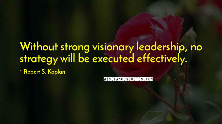Robert S. Kaplan Quotes: Without strong visionary leadership, no strategy will be executed effectively.