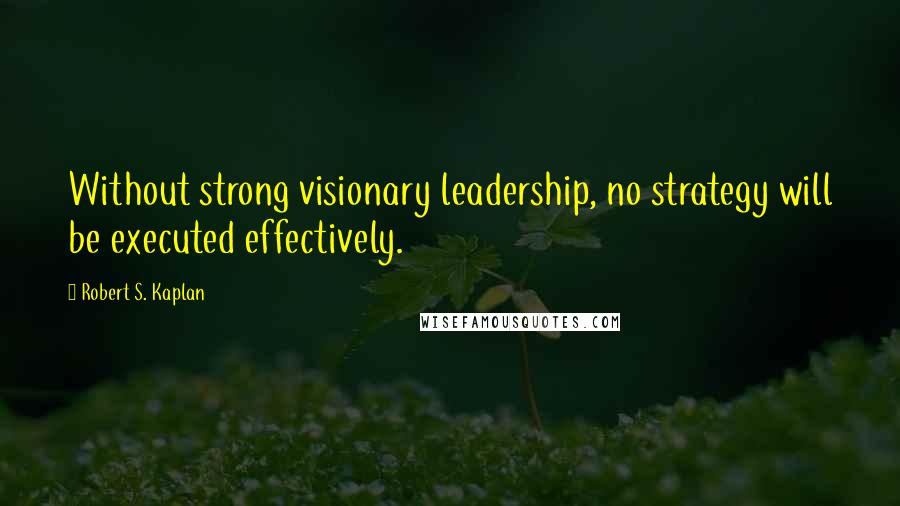 Robert S. Kaplan Quotes: Without strong visionary leadership, no strategy will be executed effectively.