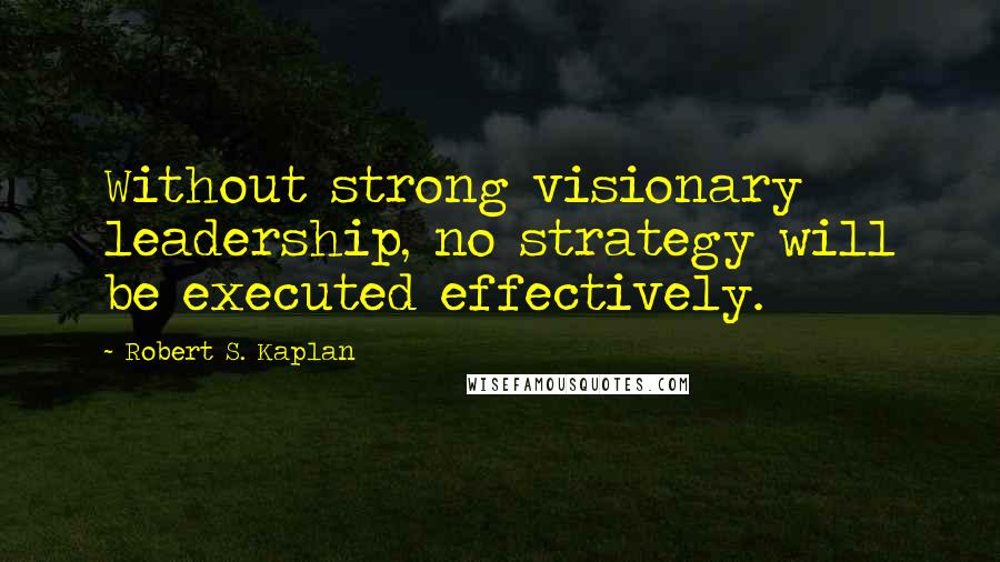 Robert S. Kaplan Quotes: Without strong visionary leadership, no strategy will be executed effectively.