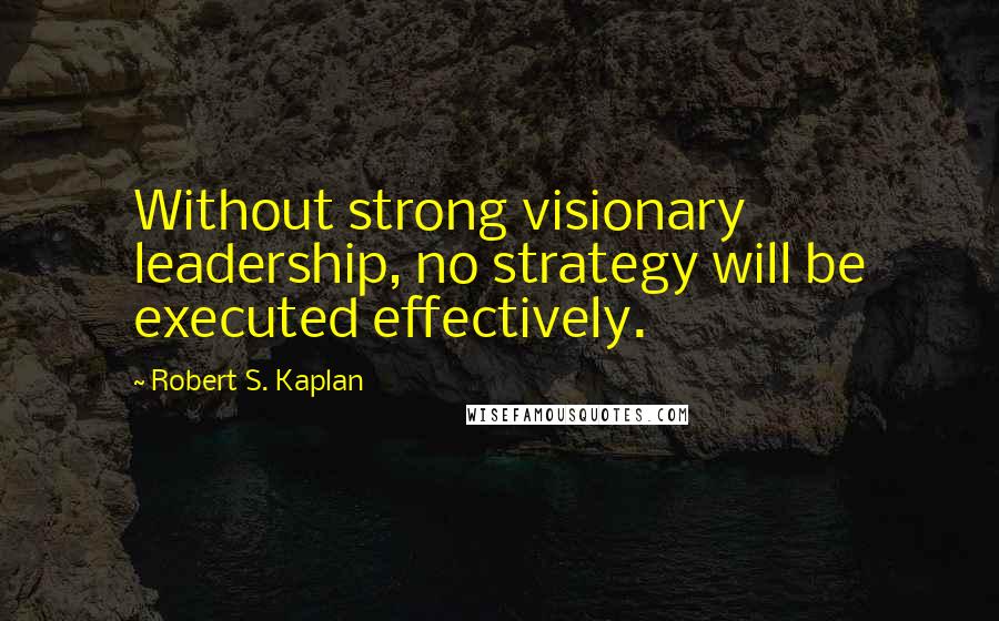 Robert S. Kaplan Quotes: Without strong visionary leadership, no strategy will be executed effectively.