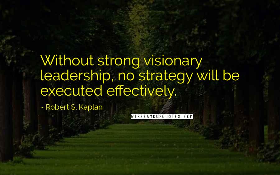 Robert S. Kaplan Quotes: Without strong visionary leadership, no strategy will be executed effectively.