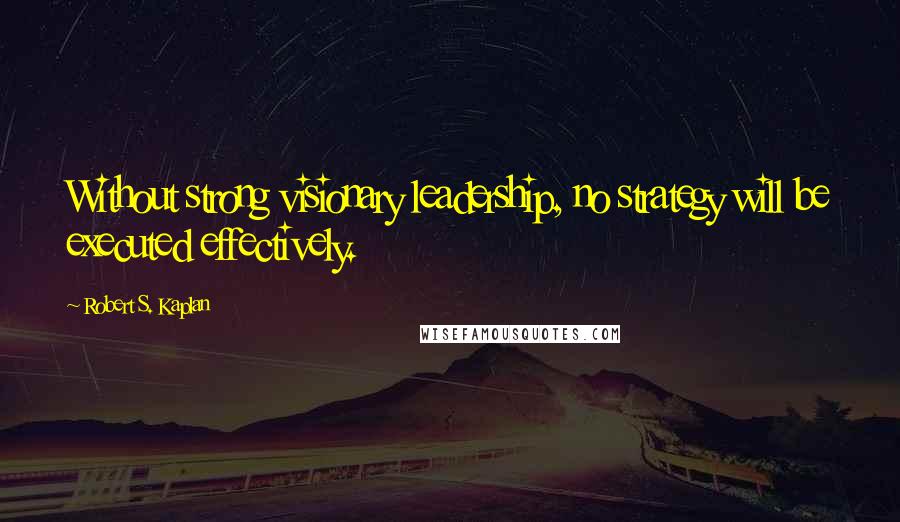 Robert S. Kaplan Quotes: Without strong visionary leadership, no strategy will be executed effectively.