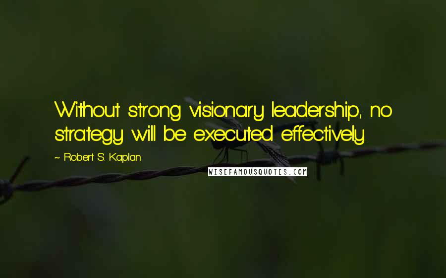 Robert S. Kaplan Quotes: Without strong visionary leadership, no strategy will be executed effectively.