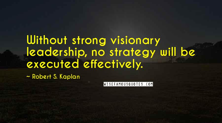 Robert S. Kaplan Quotes: Without strong visionary leadership, no strategy will be executed effectively.