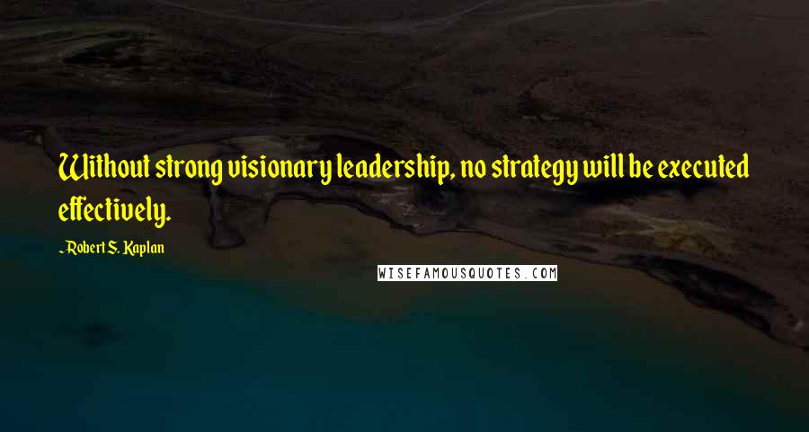 Robert S. Kaplan Quotes: Without strong visionary leadership, no strategy will be executed effectively.