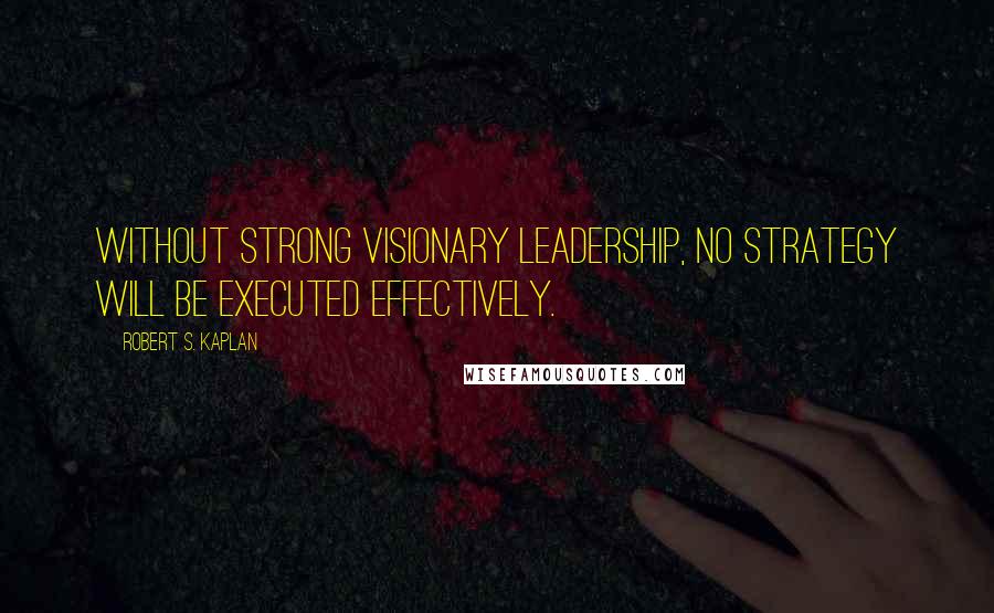 Robert S. Kaplan Quotes: Without strong visionary leadership, no strategy will be executed effectively.